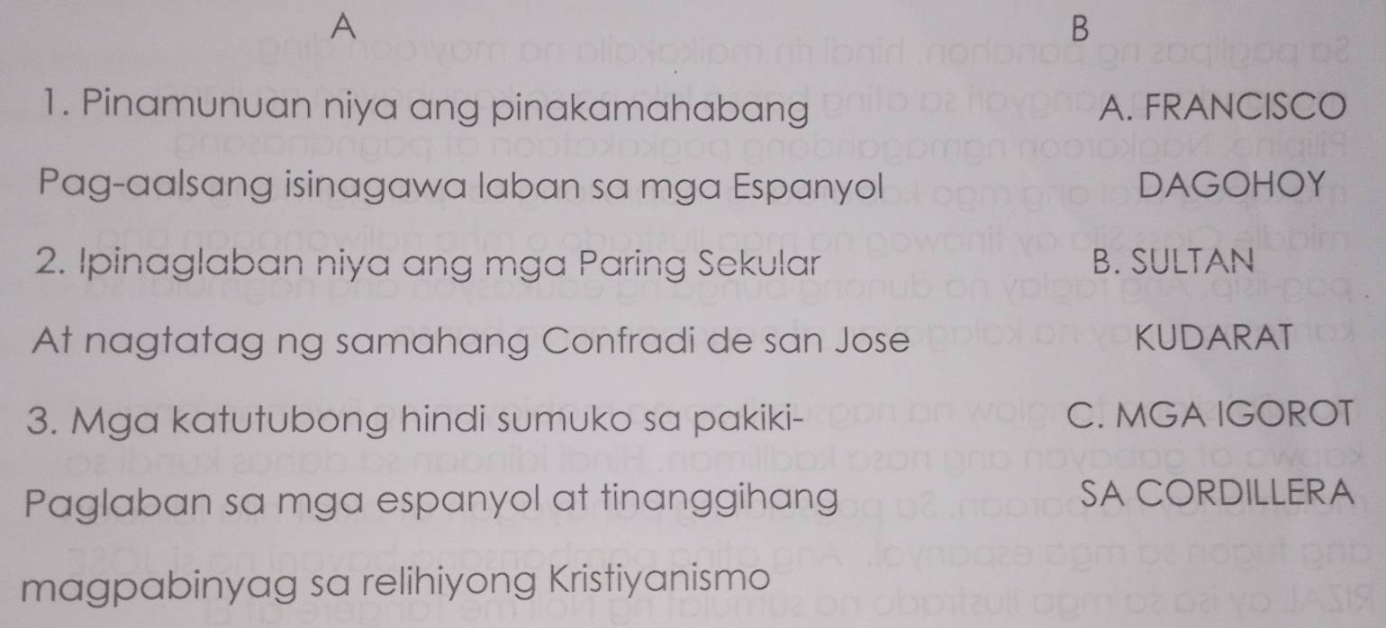 A
B
1. Pinamunuan niya ang pinakamahabang A. FRANCISCO
Pag-aalsang isinagawa laban sa mga Espanyol DAGOHOY
2. Ipinaglaban niya ang mga Paring Sekular B. SULTAN
At nagtatag ng samahang Confradi de san Jose KUDARAT
3. Mga katutubong hindi sumuko sa pakiki- C. MGA IGOROT
Paglaban sa mga espanyol at tinanggihang SA CORDILLERA
magpabinyag sa relihiyong Kristiyanismo