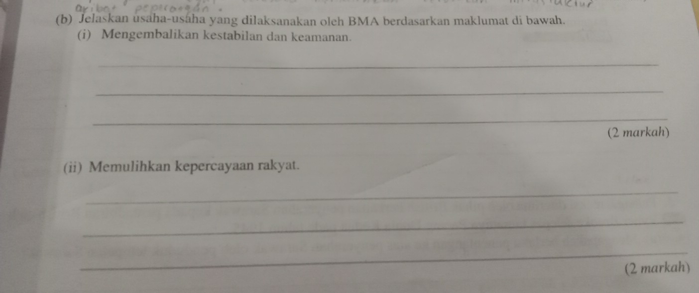 Jelaskan usaha-usaha yang dilaksanakan oleh BMA berdasarkan maklumat di bawah. 
(i) Mengembalikan kestabilan dan keamanan. 
_ 
_ 
_ 
(2 markah) 
(ii) Memulihkan kepercayaan rakyat. 
_ 
_ 
_ 
(2 markah)