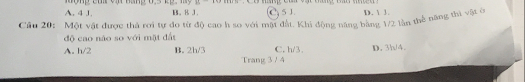 Hợng của vật Bang 0,5 kg, my
A. 4 J. B. 8 J. C5 J. D. 1 J.
Cầu 20: Một vật được thả rơi tự do từ độ cao h so với mặt đất. Khi động năng bằng 1/2 lần thế năng thì vật ở
độ cao nào so với mặt đất
A. h/2 B. 2h/3 C. h/3. D. 3h/4.
Trang 3 / 4