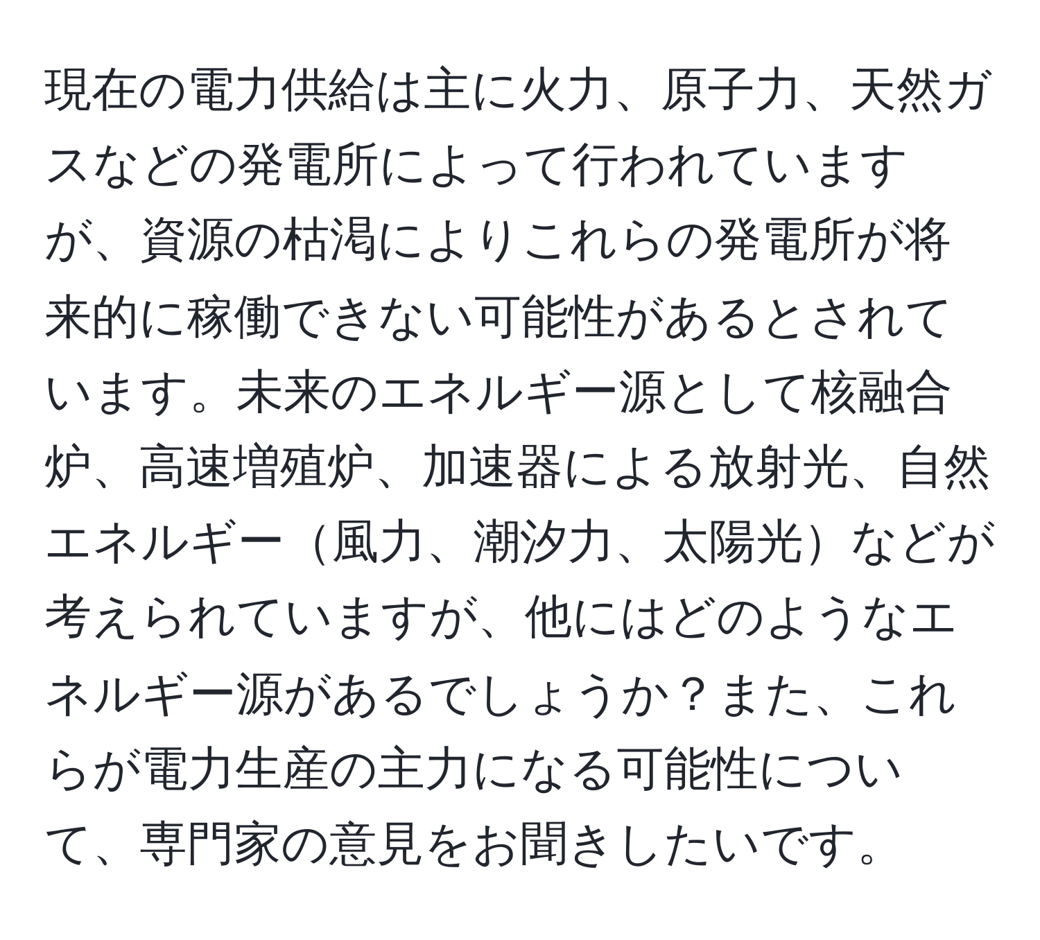 現在の電力供給は主に火力、原子力、天然ガスなどの発電所によって行われていますが、資源の枯渇によりこれらの発電所が将来的に稼働できない可能性があるとされています。未来のエネルギー源として核融合炉、高速増殖炉、加速器による放射光、自然エネルギー風力、潮汐力、太陽光などが考えられていますが、他にはどのようなエネルギー源があるでしょうか？また、これらが電力生産の主力になる可能性について、専門家の意見をお聞きしたいです。