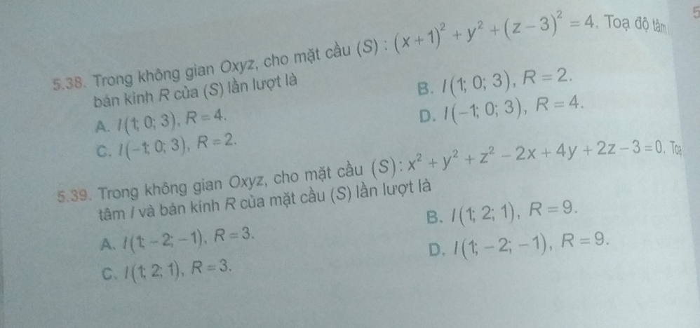 5
5.38. Trong không gian Oxyz, cho mặt cầu (S) : (x+1)^2+y^2+(z-3)^2=4 Toạ độ tâm
bán kinh R của (S) lần lượt là
B. I(1;0;3), R=2.
A. I(1;0;3), R=4.
D. I(-1;0;3), R=4.
C. I(-1;0;3), R=2. 
5.39. Trong không gian Oxyz, cho mặt cầu (S): x^2+y^2+z^2-2x+4y+2z-3=0. Tog
tâm / và bán kính R của mặt cầu (S) lần lượt là
B. I(1;2;1), R=9.
A. I(1;-2;-1), R=3. I(1;-2;-1), R=9. 
D.
C、 I(t,2,1), R=3.