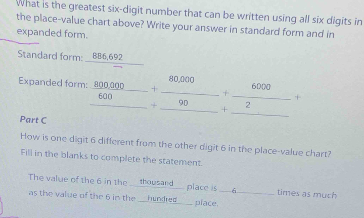 What is the greatest six-digit number that can be written using all six digits in 
the place-value chart above? Write your answer in standard form and in 
expanded form. 
Standard form: _ 886,692
Expanded form: frac 800,000_ 600+ (80,000)/90 + 6000/2 +
Part C 
How is one digit 6 different from the other digit 6 in the place-value chart? 
Fill in the blanks to complete the statement. 
The value of the 6 in the ___thousand___ place is . 6 _  times as much 
as the value of the 6 in the ___hundred____ place.