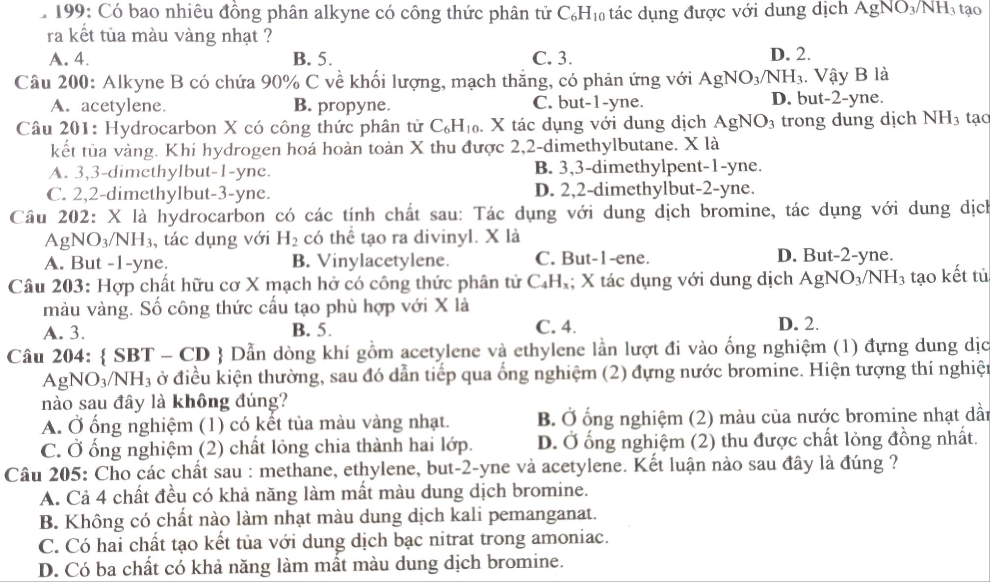 199: Có bao nhiêu đồng phân alkyne có công thức phân tử C_6H_10 tác dụng được với dung dịch AgNO_3/NH_3 tạo
ra kết tủa màu vàng nhạt ?
A. 4. B. 5. C. 3.
D. 2.
Câu 200: Alkyne B có chứa 90% C về khối lượng, mạch thăng, có phản ứng với AgNO_3/NH_3. Vậy B là
A. acetylene. B. propyne. C. but-1-yne.
D. but-2-yne.
Câu 201: Hydrocarbon X có công thức phân tử C_6H_10. X tác dụng với dung dịch AgNO_3 trong dung dịch NH_3 tạo
kết tủa vàng. Khi hydrogen hoá hoàn toàn X thu được 2,2-dimethylbutane. X là
A. 3,3-dimethylbut-1-yne. B. 3,3-dimethylpent-1-yne.
C. 2,2-dimethylbut-3-yne. D. 2,2-dimethylbut-2-yne.
Câu 202: X là hydrocarbon có các tính chất sau: Tác dụng với dung dịch bromine, tác dụng với dung dịch
A gNO_3/NH_3 , tác dụng với H_2 có thể tạo ra divinyl. X là
A. But -1-yne. B. Vinylacetylene. C. But-1-ene.
D. But-2-yne.
Câu 203: Hợp chất hữu cơ X mạch hở có công thức phân tử C₄H₂; X tác dụng với dung dịch AgNO_3/NH_3 tạo kết tủ
màu vàng. Số công thức cấu tạo phù hợp với X là
A. 3. B. 5. C. 4.
D. 2.
Câu 204:  SBT - CD  Dẫn dòng khí gồm acetylene và ethylene lần lượt đi vào ống nghiệm (1) đựng dung dịc
AgNO_3/NH_3 ở điều kiện thường, sau đó dẫn tiếp qua ống nghiệm (2) đựng nước bromine. Hiện tượng thí nghiện
nào sau đây là không đúng?
A. Ở ống nghiệm (1) có kết tủa màu vàng nhạt. B. Ở ổng nghiệm (2) màu của nước bromine nhạt dần
C. Ở ống nghiệm (2) chất lỏng chia thành hai lớp. D. Ở ống nghiệm (2) thu được chất lỏng đồng nhất.
Câu 205: Cho các chất sau : methane, ethylene, but-2-yne và acetylene. Kết luận nào sau đây là đúng ?
A. Cả 4 chất đều có khả năng làm mất màu dung dịch bromine.
B. Không có chất nào làm nhạt màu dung dịch kali pemanganat.
C. Có hai chất tạo kết tủa với dung dịch bạc nitrat trong amoniac.
D. Có ba chất có khả năng làm mất màu dung dịch bromine.