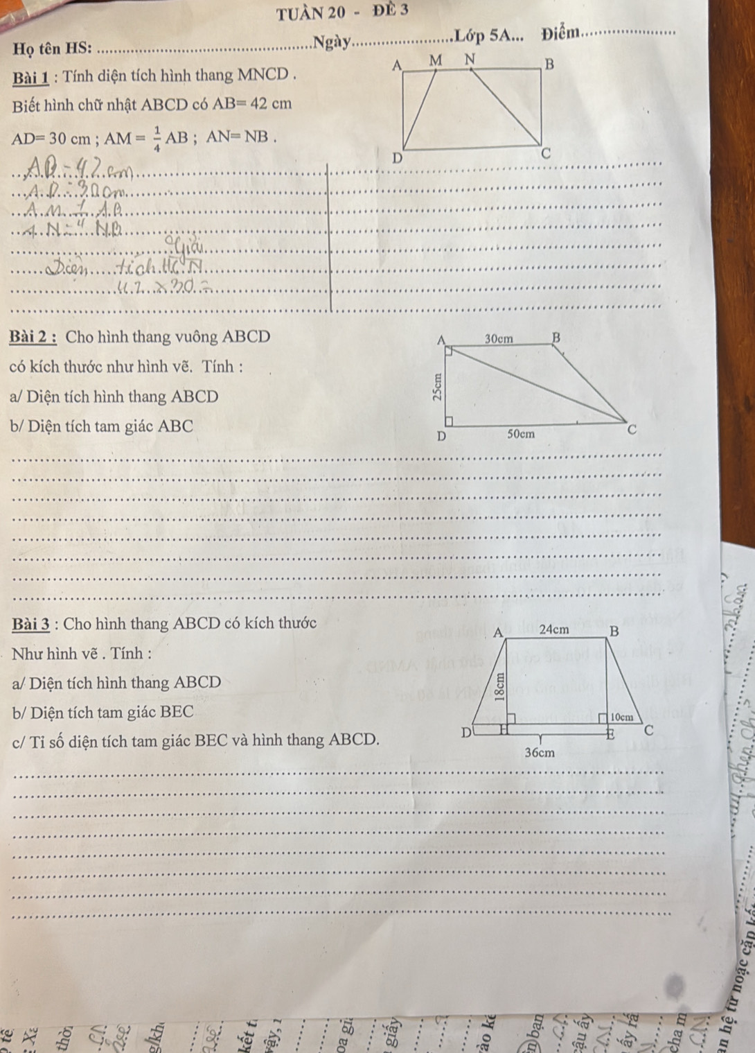TUÀN 20 - đÈ 3 
Họ tên HS: _Ngày_ Lớp 5A... Điểm_ 
Bài 1 : Tính diện tích hình thang MNCD. 
Biết hình chữ nhật ABCD có AB=42cm
AD=30cm; AM= 1/4 AB; AN=NB. 
__ 
_ 
_ 
_ 
_ 
_ 
_ 
_ 
_ 
_ 
_ 
_ 
Bài 2 : Cho hình thang vuông ABCD
có kích thước như hình vẽ. Tính : 
a/ Diện tích hình thang ABCD
b/ Diện tích tam giác ABC
_ 
_ 
_ 
_ 
_ 
_ 
_ 
_ 
Bài 3 : Cho hình thang ABCD có kích thước 
Như hình vẽ . Tính : 
a/ Diện tích hình thang ABCD
b/ Diện tích tam giác BEC 
c/ Tỉ số diện tích tam giác BEC và hình thang ABCD. 
_ 
_ 
_ 
_ 
_ 
_ 
_ 
_ 
_ 
_ 
a