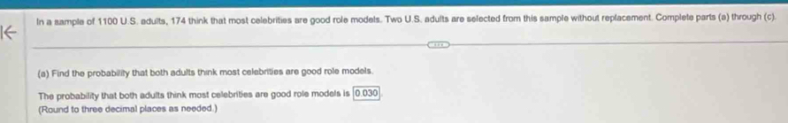 In a sample of 1100 U.S. adults, 174 think that most celebrities are good role models. Two U.S. adults are selected from this sample without replacement. Complete parts (a) through (c). 
(a) Find the probability that both adults think most celebrities are good role models. 
The probability that both adults think most celebrities are good role models is [0.030
(Round to three decimal places as needed.)