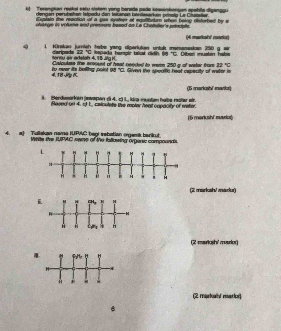 Terangkan reakai satu sister yang berada pada keseimbangan apabila diganggu
dengan perubahan isipadu dan tekanan berdasarkan priasip Le Chatalier.
Explain the reaction of a gas system at equilibrium when being disturbed by a
change in volume and pressure based on Le Chatelier's principle.
(4 markah/ marks)
c) 1. Kiraken jumiah haba yang diperlukan untuk memanaskan 250 g air
daripada 22°C kepada hampir takal didih 98°C Diberi muatan haba
tentu air adalah 4.18 J/g K.
Calculate the amount of heat needed to warm 250 g of water from 22°C
to near its boiling point 98°C. Given the specific heat capacity of water is
4.18 J/g K.
(5 markah marks)
ii. Berdasarkan jawapan di 4. c) i., kira muatan haba molar air.
Based on 4. c) i., calculate the molar heat capacity of water.
(5 markah/ marks)
4. a) Tuliskan nama (UPAC bagi sebatian organik berikut.
Write the IUPAC name of the following organic compounds.
(2 markah/ marks)
i
(2 markah/ marks)

(2 markah/ marks)
6