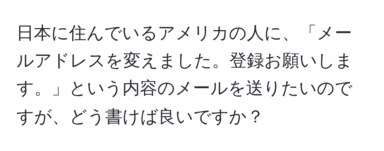 日本に住んでいるアメリカの人に、「メールアドレスを変えました。登録お願いします。」という内容のメールを送りたいのですが、どう書けば良いですか？