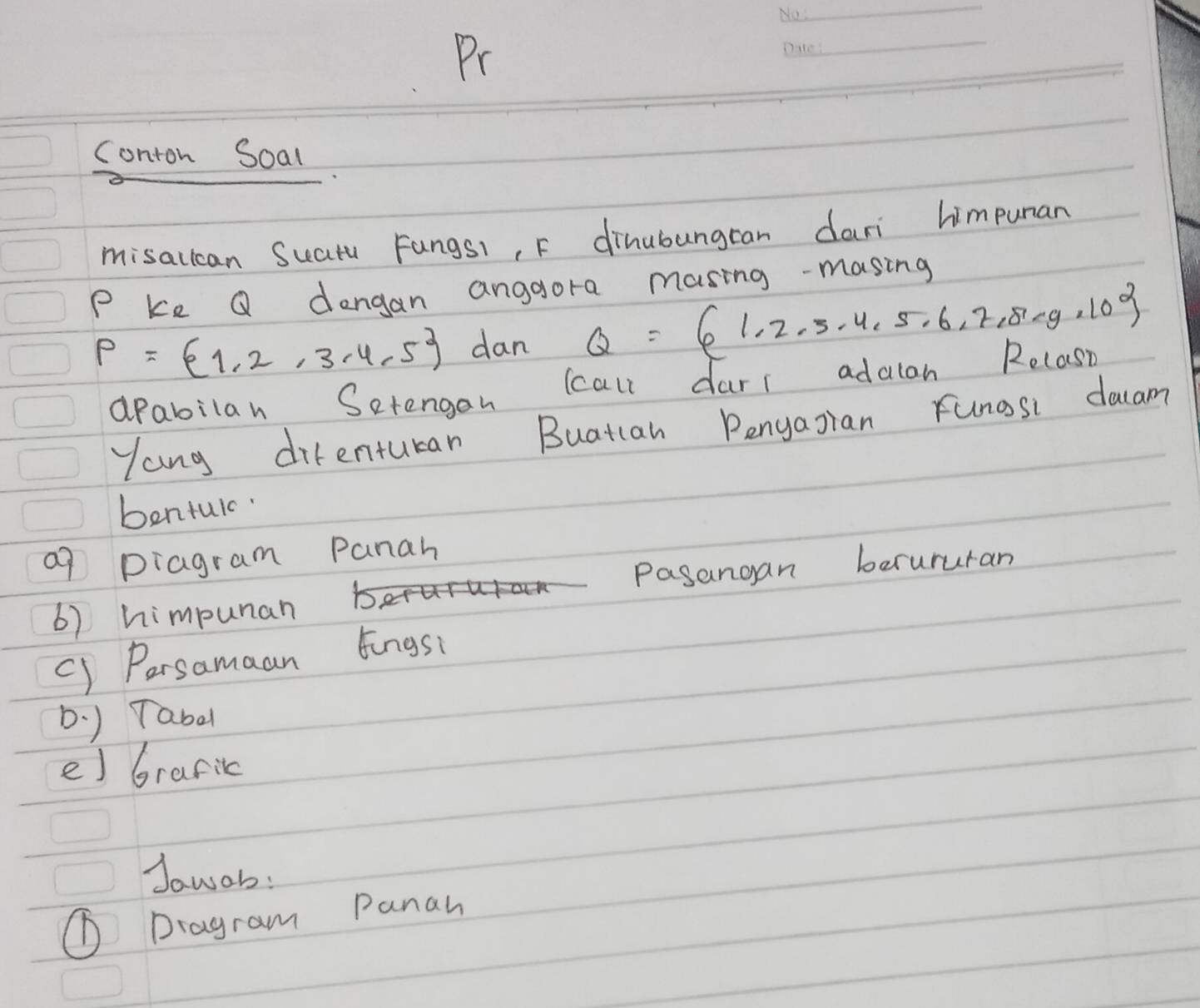 Pr 
_ 
conton Soal 
misallcan Suatu Fangs1, F dihubungran dari himpunan
P ke Q dengan angaora masing-masing
P= 1,2,3,4,5 dan Q= 1,2,3,4,5,6,7,8,·s 
apabilan Setengan (call darr adalan Relasn 
Yang difenturan Buatcan Pengagran Funosi dacam 
bentul. 
a9 pragram Panah 
Pasangan berururan 
6) himpunan 
() Persamaan Eingsi 
D. ) Tabd 
e) Graric 
Jowob: 
① Dragram Panan