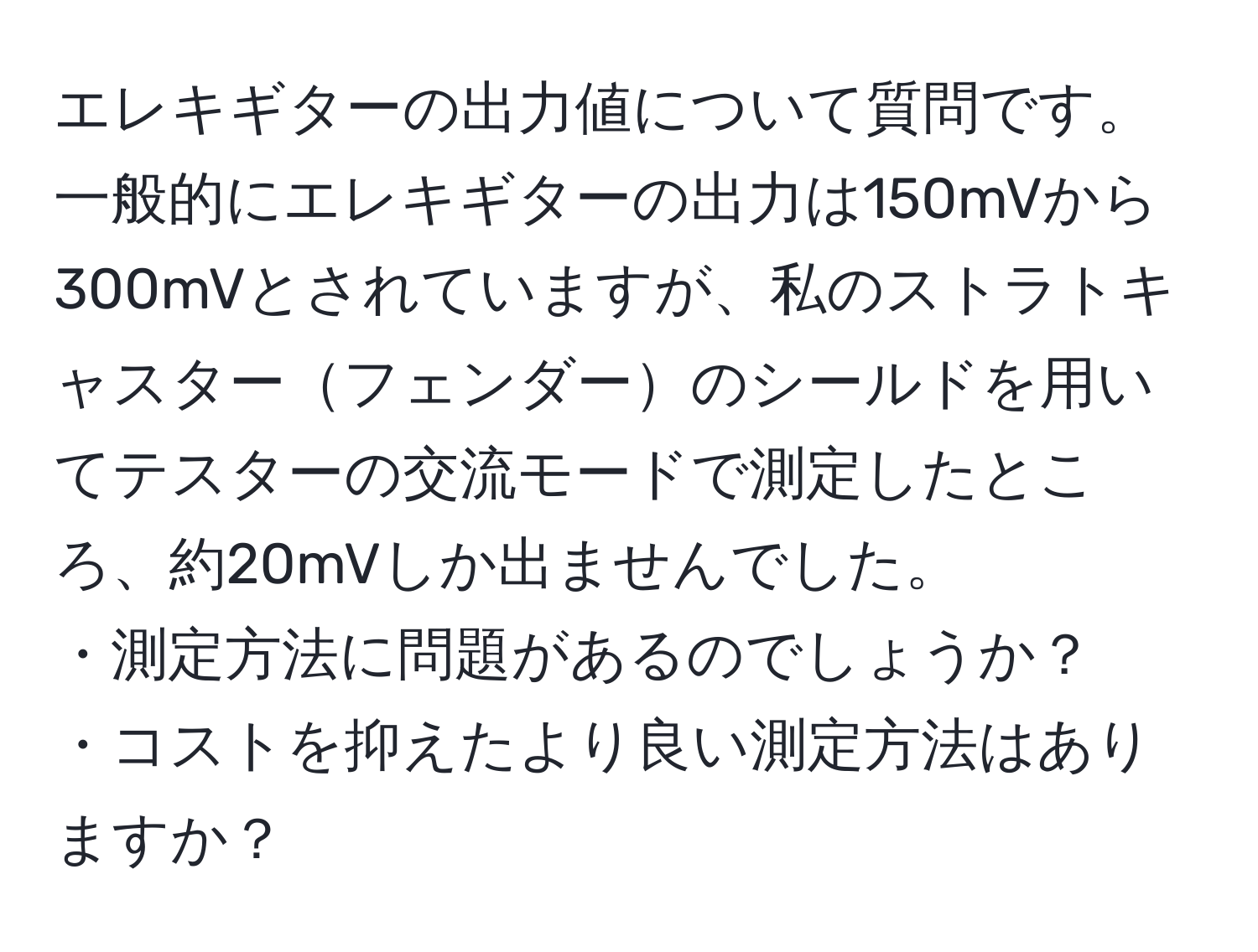 エレキギターの出力値について質問です。一般的にエレキギターの出力は150mVから300mVとされていますが、私のストラトキャスターフェンダーのシールドを用いてテスターの交流モードで測定したところ、約20mVしか出ませんでした。  
・測定方法に問題があるのでしょうか？  
・コストを抑えたより良い測定方法はありますか？