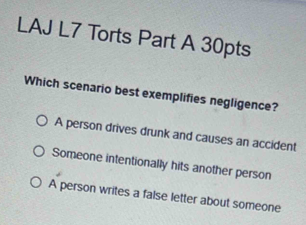 LAJ L7 Torts Part A 30pts
Which scenario best exemplifies negligence?
A person drives drunk and causes an accident
Someone intentionally hits another person
A person writes a false letter about someone