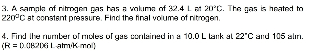 A sample of nitrogen gas has a volume of 32.4 L at 20°C. The gas is heated to
220°C at constant pressure. Find the final volume of nitrogen. 
4. Find the number of moles of gas contained in a 10.0 L tank at 22°C and 105 atm.
(R=0.08206 L·atm/K·mol)