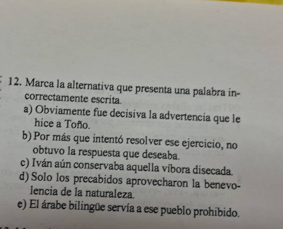 Marca la alternativa que presenta una palabra in-
correctamente escrita.
a) Obviamente fue decisiva la advertencia que le
hice a Toño.
b)Por más que intentó resolver ese ejercicio, no
obtuvo la respuesta que deseaba.
c) Iván aún conservaba aquella víbora disecada.
d) Solo los precabidos aprovecharon la benevo-
lencia de la naturaleza.
e) El árabe bilingüe servía a ese pueblo prohibido.