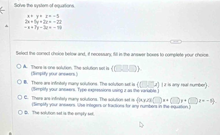 Solve the system of equations.
x+y+z=-5
2x+5y+2z=-22
-x+7y-3z=-19
Select the correct choice below and, if necessary, fill in the answer boxes to complete your choice.
A. There is one solution. The solution set is  (□ ,□ ,□ ). 
(Simplify your answers.)
B. There are infinitely many solutions. The solution set is  (□ ,□ ,z) | z is any real number .
(Simplify your answers. Type expressions using z as the variable.)
C. There are infinitely many solutions. The solution set is  (x,y,z)|(□ )x+(□ )y+(□ )z=-5. 
(Simplify your answers. Use integers or fractions for any numbers in the equation.)
D. The solution set is the empty set.