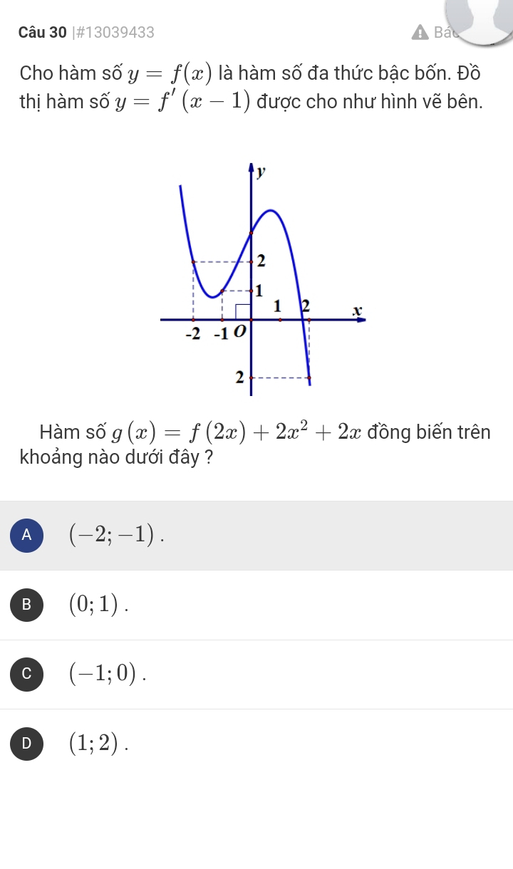 #13039433 Bác
Cho hàm số y=f(x) là hàm số đa thức bậc bốn. Đồ
thị hàm số y=f'(x-1) được cho như hình vẽ bên.
Hàm số g(x)=f(2x)+2x^2+2x đồng biến trên
khoảng nào dưới đây ?
A (-2;-1).
B (0;1). 
a (-1;0).
D (1;2).