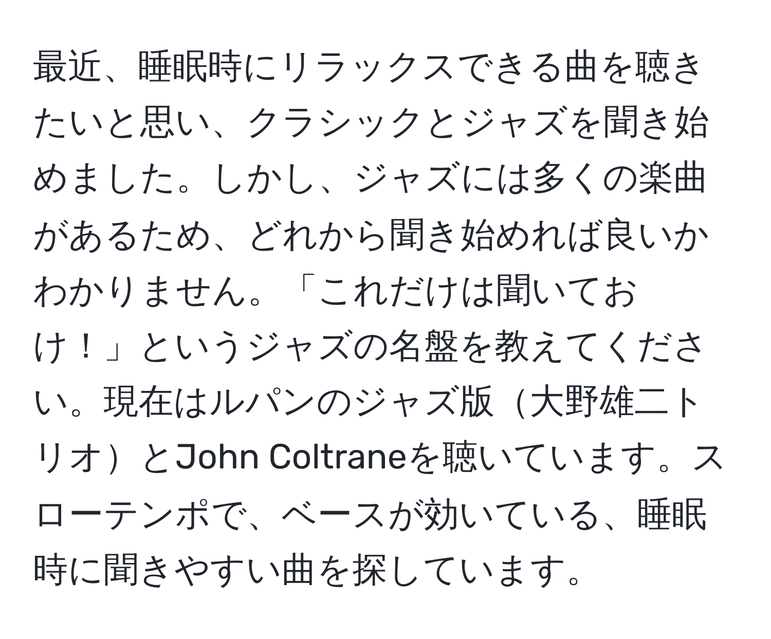 最近、睡眠時にリラックスできる曲を聴きたいと思い、クラシックとジャズを聞き始めました。しかし、ジャズには多くの楽曲があるため、どれから聞き始めれば良いかわかりません。「これだけは聞いておけ！」というジャズの名盤を教えてください。現在はルパンのジャズ版大野雄二トリオとJohn Coltraneを聴いています。スローテンポで、ベースが効いている、睡眠時に聞きやすい曲を探しています。