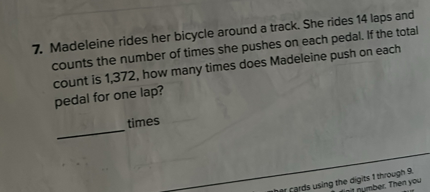 Madeleine rides her bicycle around a track. She rides 14 laps and 
counts the number of times she pushes on each pedal. If the total 
count is 1,372, how many times does Madeleine push on each 
pedal for one lap? 
_ 
times 
r cards using the digits 1 through 9. 
it number. Then you