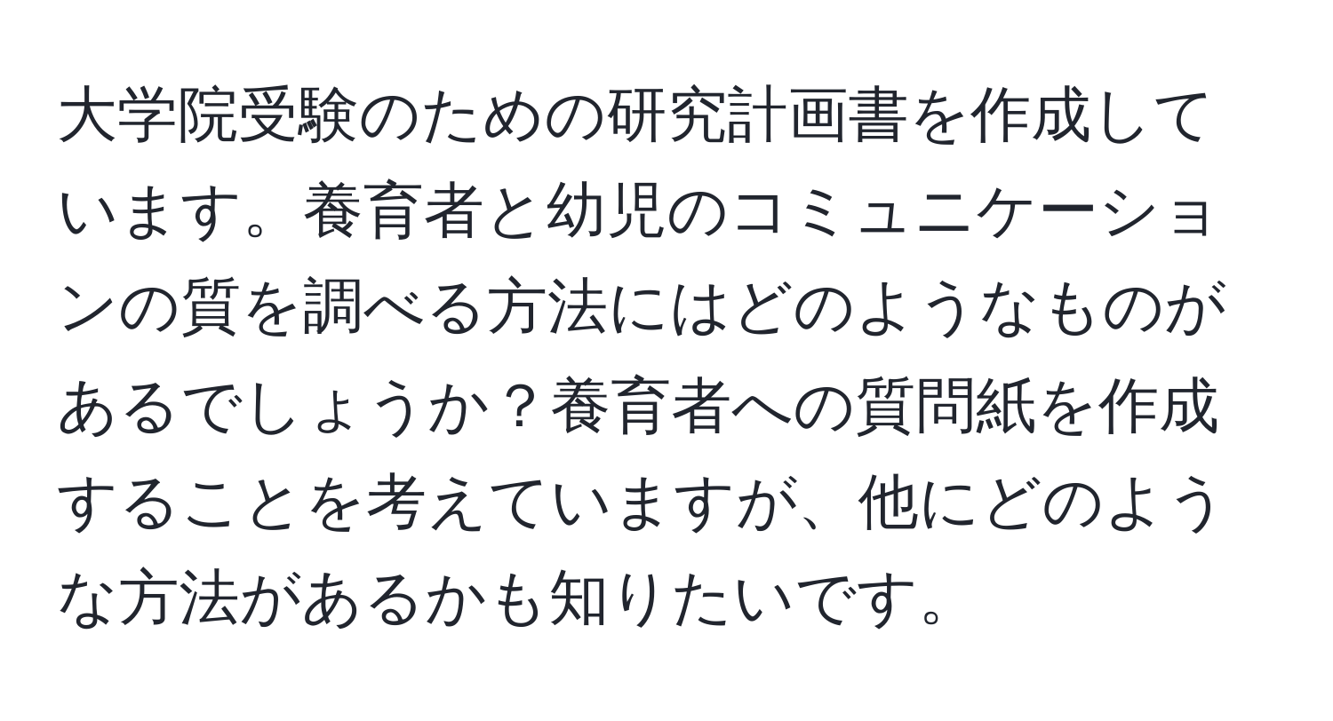 大学院受験のための研究計画書を作成しています。養育者と幼児のコミュニケーションの質を調べる方法にはどのようなものがあるでしょうか？養育者への質問紙を作成することを考えていますが、他にどのような方法があるかも知りたいです。