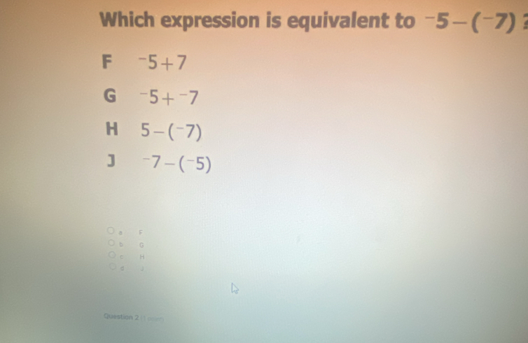 Which expression is equivalent to -5-(^-7) I
F^-5+7
G^-5+^-7
H 5-(^-7)
] ^-75)
a F
b G
c H
d
Question 2 (1 csion)