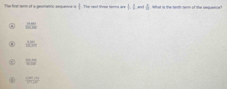 The first term of a geometric sequence is  2/3 . The next three terms are  1/2 ,  3/8  , and  9/32 . What is the tenth term of the sequence?
 (10.683)/104.388 
 (6.561)/131.672 
 (534.288)/18.6 
 (2,007,112)/177.347 