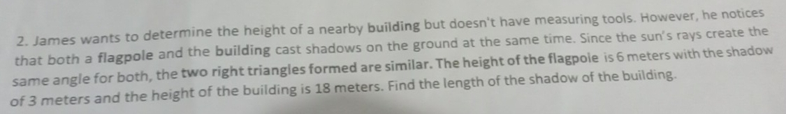 James wants to determine the height of a nearby building but doesn't have measuring tools. However, he notices 
that both a flagpole and the building cast shadows on the ground at the same time. Since the sun's rays create the 
same angle for both, the two right triangles formed are similar. The height of the flagpole is 6 meters with the shadow 
of 3 meters and the height of the building is 18 meters. Find the length of the shadow of the building.