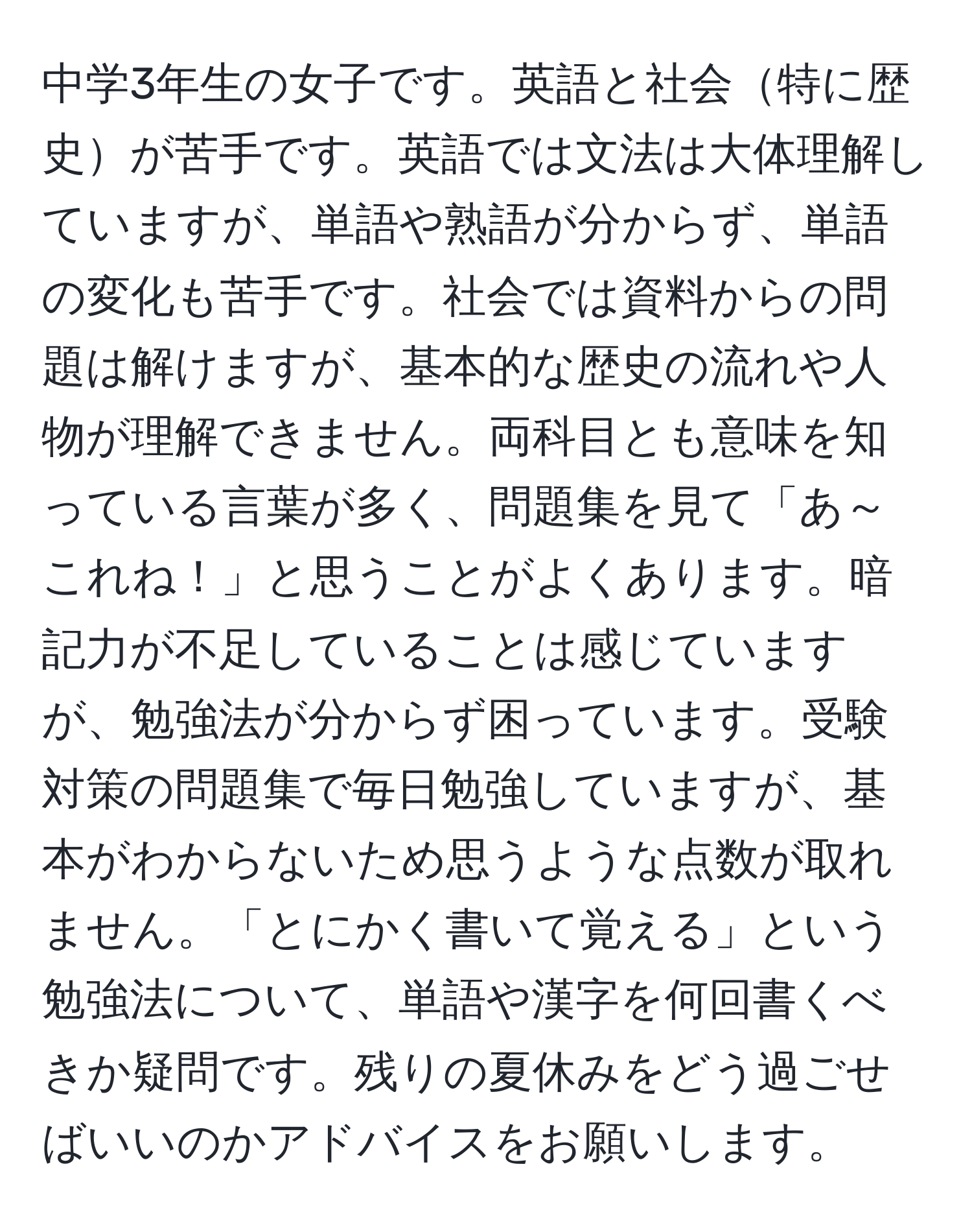 中学3年生の女子です。英語と社会特に歴史が苦手です。英語では文法は大体理解していますが、単語や熟語が分からず、単語の変化も苦手です。社会では資料からの問題は解けますが、基本的な歴史の流れや人物が理解できません。両科目とも意味を知っている言葉が多く、問題集を見て「あ～これね！」と思うことがよくあります。暗記力が不足していることは感じていますが、勉強法が分からず困っています。受験対策の問題集で毎日勉強していますが、基本がわからないため思うような点数が取れません。「とにかく書いて覚える」という勉強法について、単語や漢字を何回書くべきか疑問です。残りの夏休みをどう過ごせばいいのかアドバイスをお願いします。