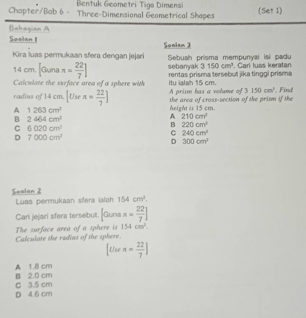 Bentuk Geometri Tiga Dimensi
Chapter/Bab 6 - Three-Dimensional Geometrical Shapes
(Set 1)
Bahagian A
Soalan I
Soalan 3
Kira luas permukaan sfera dengan jejari Sebuah prisma mempunyai isi padu
sebanyak 3 150cm^3
14 cm. Guna π = 22/7 ]. Cari luas keratan
rentas prisma tersebut jika tinggi prísma
Calculate the surface area of a sphere with itu ialah 15 cm.
A prism has a volume of 3150cm^3
radius of 14 cm. [Useπ = 22/7 ]. Find
the area of cross-section of the prism if the
A 1263cm^2 height is 15 cm.
B 2464cm^2
A 210cm^2
C 6020cm^2
B 220cm^2
C 240cm^2
D 7000cm^2
D 300cm^2
Soalan 2
Luas permukaan sfera ialah 154cm^2. 
Cari jejari sfera tersebut. [Guna π = 22/7 ]
The surface area of a sphere is 154cm^2. 
Calculate the radius of the sphere.
[Useπ = 22/7 ]
A 1.8 cm
B 2.0 cm
C 3.5 cm
D 4.6 cm