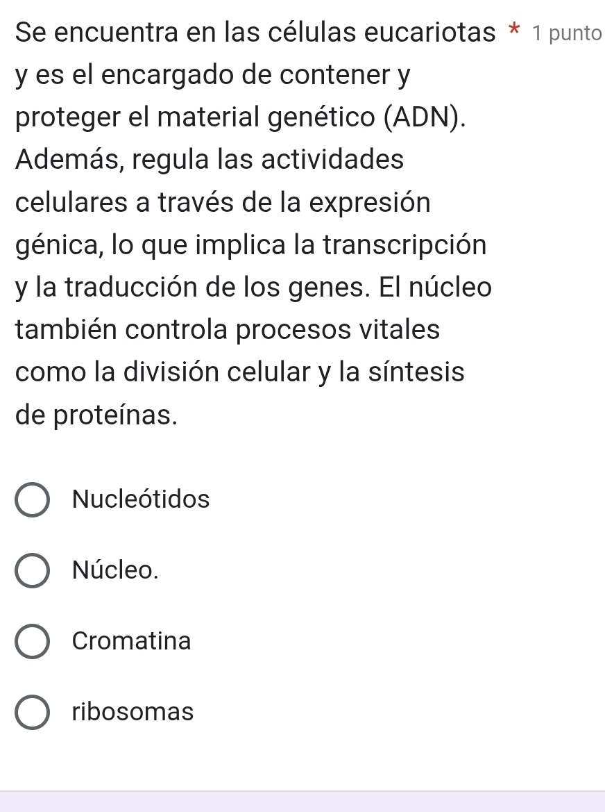 Se encuentra en las células eucariotas * 1 punto
y es el encargado de contener y
proteger el material genético (ADN).
Además, regula las actividades
celulares a través de la expresión
génica, lo que implica la transcripción
y la traducción de los genes. El núcleo
también controla procesos vitales
como la división celular y la síntesis
de proteínas.
Nucleótidos
Núcleo.
Cromatina
ribosomas