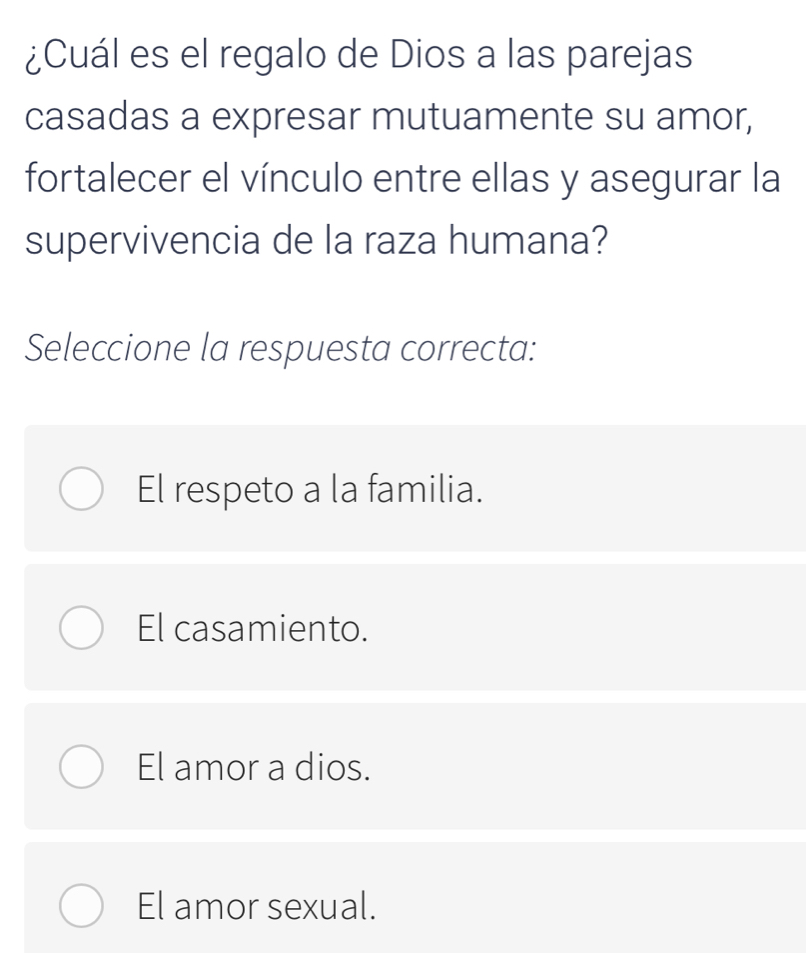 ¿Cuál es el regalo de Dios a las parejas
casadas a expresar mutuamente su amor,
fortalecer el vínculo entre ellas y asegurar la
supervivencia de la raza humana?
Seleccione la respuesta correcta:
El respeto a la familia.
El casamiento.
El amor a dios.
El amor sexual.