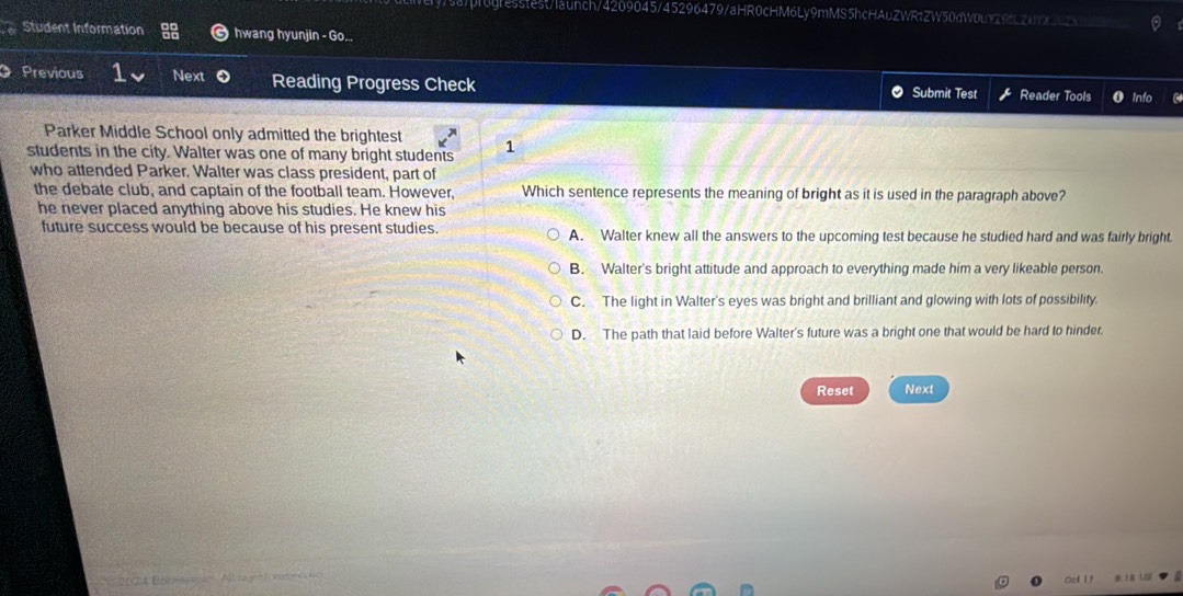 sa/progresstest/launch/4209045/45296479/aHR0cHM6Ly9mMS5hcHAuZWR1ZW50dW0uY29fL2xYx__
Student Information hwang hyunjin - Go...
Previous Next Reading Progress Check Submit Test Reader Tools
Parker Middle School only admitted the brightest
students in the city. Walter was one of many bright students 1
who attended Parker. Walter was class president, part of
the debate club, and captain of the football team. However, Which sentence represents the meaning of bright as it is used in the paragraph above?
he never placed anything above his studies. He knew his
future success would be because of his present studies. A. Walter knew all the answers to the upcoming test because he studied hard and was fairly bright.
B. Walter's bright attitude and approach to everything made him a very likeable person.
C. The light in Walter's eyes was bright and brilliant and glowing with lots of possibility.
D. The path that laid before Walter's future was a bright one that would be hard to hinder.
Reset Next
204 E A