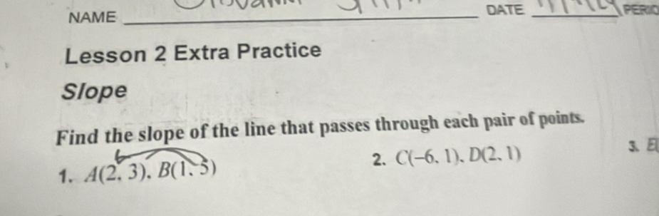 DATE 
NAME __PERIO 
Lesson 2 Extra Practice 
Slope 
Find the slope of the line that passes through each pair of points. 
3、 E
1. A(2,3), B(1.5)
2. C(-6,1), D(2,1)