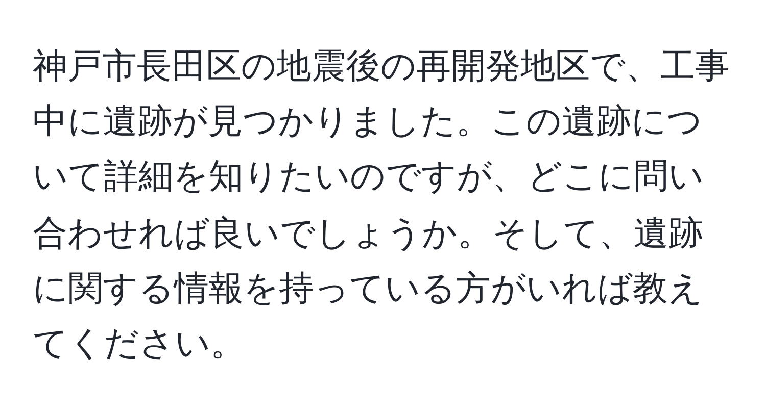 神戸市長田区の地震後の再開発地区で、工事中に遺跡が見つかりました。この遺跡について詳細を知りたいのですが、どこに問い合わせれば良いでしょうか。そして、遺跡に関する情報を持っている方がいれば教えてください。