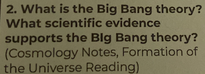 What is the Big Bang theory? 
What scientific evidence 
supports the BIg Bang theory? 
(Cosmology Notes, Formation of 
the Universe Reading)