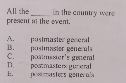 All the_ in the country were
present at the event.
A. postmäster general
B. postmäster generals
C. postmaster’s general
D. postmasters general
E. postmasters generals