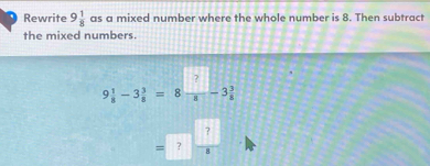 Rewrite 9 1/8  as a mixed number where the whole number is 8. Then subtract 
the mixed numbers.
9 1/8 -3 3/8 =8 □ /8 -3 3/8 
= ?  ?/8 