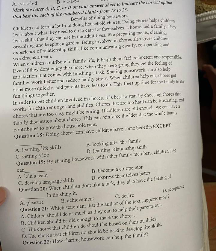 A. e-a-c-b-d B. e-c-a-b-a
Mark the letter A, B, C, or D on your answer sheet to indicate the correct option
that best fits each of the numbered blanks from 18 to 23.
Benefits of doing housework
Children can learn a lot from doing household chores. Doing chores helps children
learn about what they need to do to care for themselves, a house and a family. They
learn skills that they can use in the adult lives, like preparing meals, cleaning,
organising and keeping a garden. Being involved in chores also gives children
experience of relationship skills, like communicating clearly, co-operating and
working as a team.
When children contribute to family life, it helps them feel competent and responsible.
Even if they dont enjoy the chore, when they keep going they get the feeling of
satisfaction that comes with finishing a task. Sharing housework can also help
families work better and reduce family stress. When children help out, chores get
done more quickly, and parents have less to do. This frees up time for the family to do
fun things together.
In order to get children involved in chores, it is best to start by choosing chores that
works for childrens ages and abilities. Chores that are too hard can be frustrating, and
chores that are too easy might be boring. If children are old enough, we can have a
family discussion about chores. This can reinforce the idea that the whole family
contributes to how the household runs.
Question 18: Doing chores can have children have some benefits EXCEPT
.
_A. learning life skills B. looking after the family
C. getting a job D. learning relationship skills
Question 19: By sharing housework with other family members, children also
can_ .
A. join a team B. become a co-operator
C. develop language skills D. express themselves better
Question 20: When children dont like a task, they also have the feeling of
D. acceptance
in finishing it.
_A. pleasure B. achievement C. desire
Question 21: Which statement that the author of the text supports most?
A. Children should do as much as they can to help their parents out.
B. Children should be old enough to share the chores.
C. The chores that children do should be based on their qualities.
D. The chores that children do should be hard to develop life skills.
Question 22: How sharing housework can help the family?