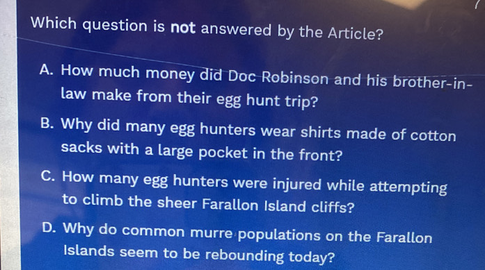 Which question is not answered by the Article?
A. How much money did Doc Robinson and his brother-in-
law make from their egg hunt trip?
B. Why did many egg hunters wear shirts made of cotton
sacks with a large pocket in the front?
C. How many egg hunters were injured while attempting
to climb the sheer Farallon Island cliffs?
D. Why do common murre populations on the Farallon
Islands seem to be rebounding today?