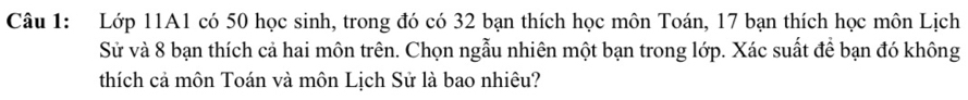 Lớp 11A1 có 50 học sinh, trong đó có 32 bạn thích học môn Toán, 17 bạn thích học môn Lịch 
Sử và 8 bạn thích cả hai môn trên. Chọn ngẫu nhiên một bạn trong lớp. Xác suất để bạn đó không 
thích cả môn Toán và môn Lịch Sử là bao nhiêu?