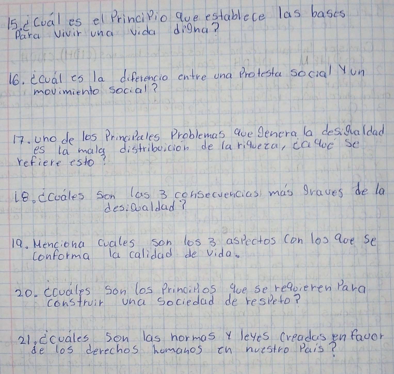 1si cuales el PrinciPio que establece las bases 
Para vivir una vida digna? 
16. icual es la diferencio entre una Protesta social Yun 
movimiento social? 
17. uno de l0s PrinciPales Problemas aue Senera la desigualdad 
es la mala distriboicion de (a riqueza, icegue Se 
refiere esto? 
18. dcodles son las 3 consecvencias mas graves de la 
desiooaldad? 
19. Menciona cuales son los 3 aspectos con los 9oe Se 
conforma la calidad de vida. 
20. ccodles son los Principios gue se requieren Para 
construir una sociedad de respeto? 
21. dcudles son las hormas y leves creadas en fauor 
de los derechos homanos th nuestro Pais?