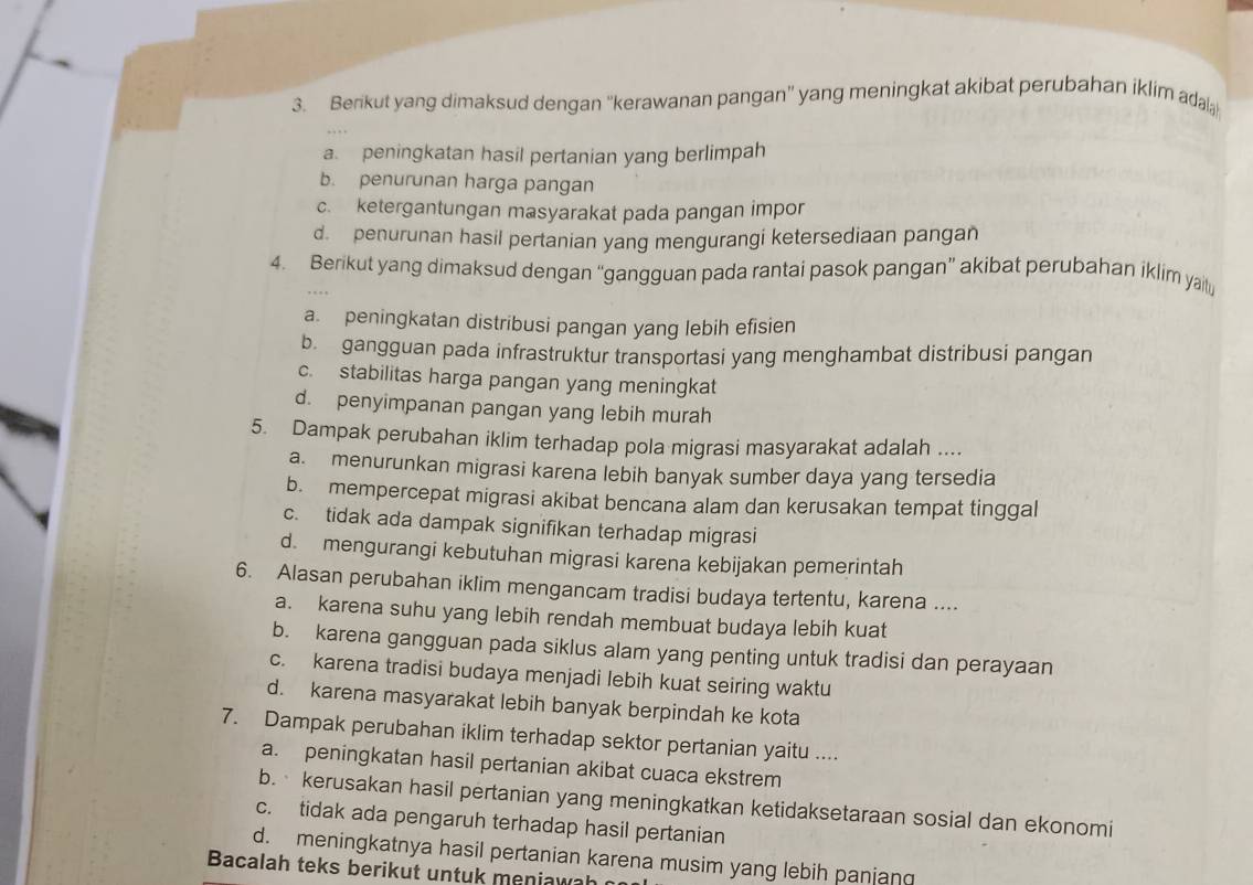 Berikut yang dimaksud dengan ''kerawanan pangan'' yang meningkat akibat perubahan iklim ada
a. peningkatan hasil pertanian yang berlimpah
b. penurunan harga pangan
c. ketergantungan masyarakat pada pangan impor
d. penurunan hasil pertanian yang mengurangi ketersediaan pangan
4. Berikut yang dimaksud dengan “gangguan pada rantai pasok pangan” akibat perubahan iklim yailt
a. peningkatan distribusi pangan yang lebih efisien
b. gangguan pada infrastruktur transportasi yang menghambat distribusi pangan
c. stabilitas harga pangan yang meningkat
d. penyimpanan pangan yang lebih murah
5. Dampak perubahan iklim terhadap pola migrasi masyarakat adalah ....
a. menurunkan migrasi karena lebih banyak sumber daya yang tersedia
b. mempercepat migrasi akibat bencana alam dan kerusakan tempat tinggal
c. tidak ada dampak signifikan terhadap migrasi
d. mengurangi kebutuhan migrasi karena kebijakan pemerintah
6. Alasan perubahan iklim mengancam tradisi budaya tertentu, karena ....
a. karena suhu yang lebih rendah membuat budaya lebih kuat
b. karena gangguan pada siklus alam yang penting untuk tradisi dan perayaan
c. karena tradisi budaya menjadi lebih kuat seiring waktu
d. karena masyarakat lebih banyak berpindah ke kota
7. Dampak perubahan iklim terhadap sektor pertanian yaitu ....
a. peningkatan hasil pertanian akibat cuaca ekstrem
b. kerusakan hasil pertanian yang meningkatkan ketidaksetaraan sosial dan ekonomi
c. tidak ada pengaruh terhadap hasil pertanian
d. meningkatnya hasil pertanian karena musim yang lebih panjang
Bacalah teks berikut untuk meni w