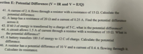 ection E: Potential Difference (V=IR and V=E/Q)
41. A current of 2 A flows through a resistor with a resistance of 15 Ω. Calculate the 
potential difference. 
42. A lamp has a resistance of 20Ω and a current of 0.25 A. Find the potential difference 
across it. 
43. If 60 J of energy is transferred by a charge of 5 C, what is the potential difference? 
44. A circuit allows 1.5 A of current through a resistor with a resistance of 10 Ω. What is 
the potential difference? 
45. A battery transfers 180 J of energy to 12 C of charge. Calculate the potential 
difference 
46. A resistor has a potential difference of 10 V and a current of 0.4 A flowing through it. 
Calculate its resistance