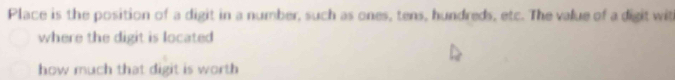 Place is the position of a digit in a number, such as ones, tens, hundreds, etc. The value of a digit wit 
where the digit is located 
how much that digit is worth