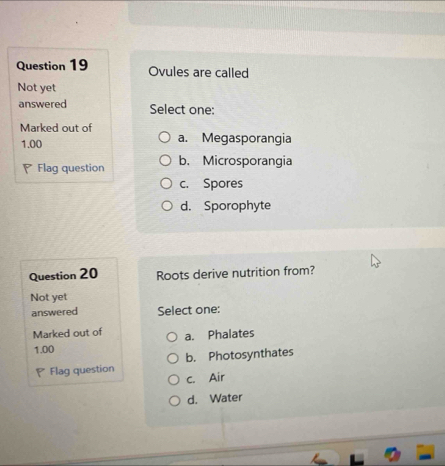 Ovules are called
Not yet
answered Select one:
Marked out of
1.00 a. Megasporangia
◤ Flag question b. Microsporangia
c. Spores
d. Sporophyte
Question 20 Roots derive nutrition from?
Not yet
answered Select one:
Marked out of a. Phalates
1.00
Flag question b. Photosynthates
c. Air
d. Water