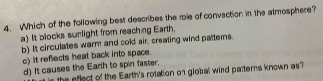 Which of the following best describes the role of convection in the atmosphere?
a) It blocks sunlight from reaching Earth.
b) It circulates warm and cold air, creating wind patterns.
c) It reflects heat back into space.
d) It causes the Earth to spin faster.
s the effect of the Earth's rotation on global wind patterns known as?