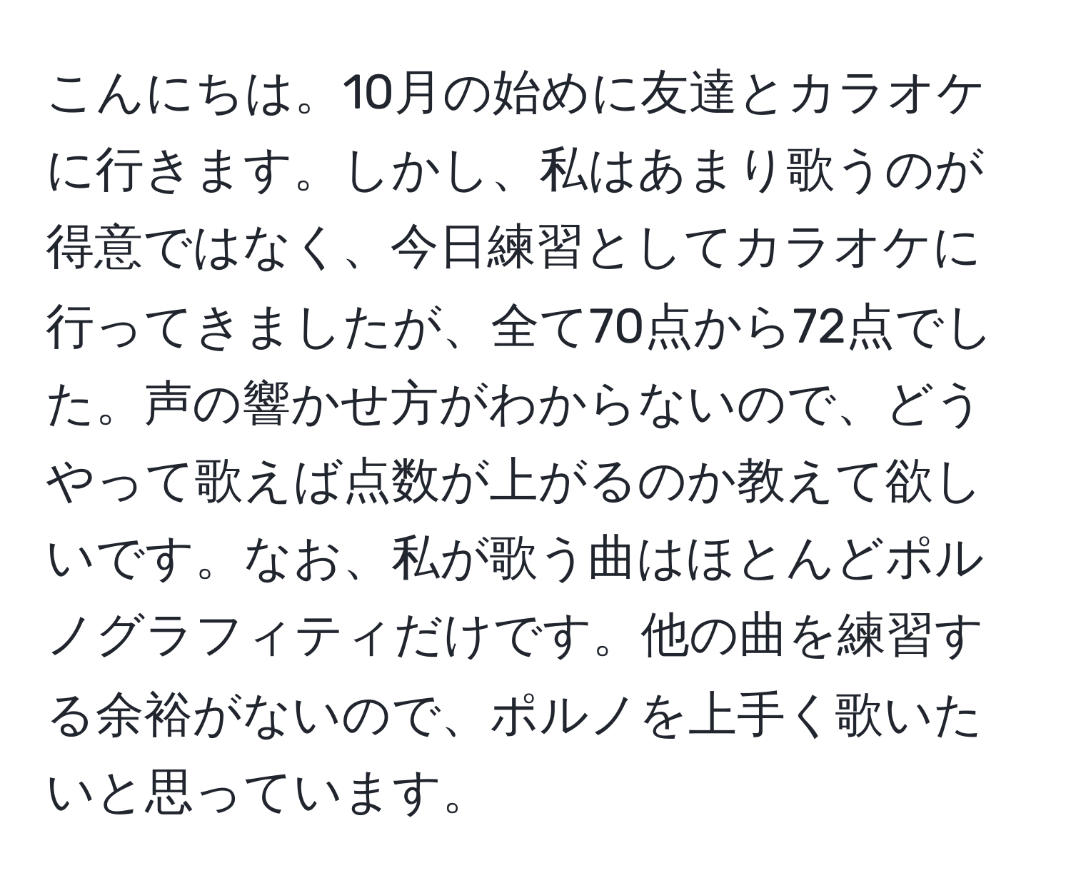 こんにちは。10月の始めに友達とカラオケに行きます。しかし、私はあまり歌うのが得意ではなく、今日練習としてカラオケに行ってきましたが、全て70点から72点でした。声の響かせ方がわからないので、どうやって歌えば点数が上がるのか教えて欲しいです。なお、私が歌う曲はほとんどポルノグラフィティだけです。他の曲を練習する余裕がないので、ポルノを上手く歌いたいと思っています。