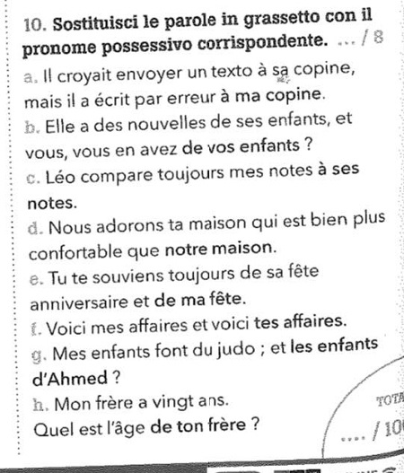 Sostituisci le parole in grassetto con il 
pronome possessivo corrispondente. … / 8 
a. Il croyait envoyer un texto à sa copine, 
mais il a écrit par erreur à ma copine. 
b. Elle a des nouvelles de ses enfants, et 
vous, vous en avez de vos enfants ? 
c. Léo compare toujours mes notes à ses 
notes. 
d. Nous adorons ta maison qui est bien plus 
confortable que notre maison. 
e. Tu te souviens toujours de sa fête 
anniversaire et de ma fête. 
Voici mes affaires et voici tes affaires. 
g. Mes enfants font du judo; et les enfants 
d'Ahmed ? 
h. Mon frère a vingt ans. 
TOTA 
Quel est l'âge de ton frère ? 
… / 10