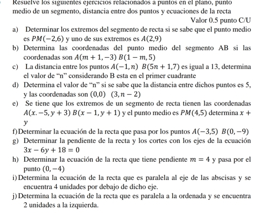 Resuelve los siguientes ejercicios relacionados a puntos en el plano, punto
medio de un segmento, distancia entre dos puntos y ecuaciones de la recta
Valor 0.5 punto C/U
a) Determinar los extremos del segmento de recta si se sabe que el punto medio
es PM(-2,6) y uno de sus extremos es A(2,9)
b) Determina las coordenadas del punto medio del segmento AB si las
coordenadas son A(m+1,-3)B(1-m,5)
c) La distancia entre los puntos A(-1,n)B(5n+1,7) es igual a 13, determina
el valor de “n” considerando B esta en el primer cuadrante
d) Determina el valor de “n” si se sabe que la distancia entre dichos puntos es 5,
y las coordenadas son (0,0)(3,n-2)
e) Se tiene que los extremos de un segmento de recta tienen las coordenadas
A(x.-5,y+3)B(x-1,y+1) y el punto medio es PM(4,5) determina x+
y
f)Determinar la ecuación de la recta que pasa por los puntos A(-3,5)B(0,-9)
g) Determinar la pendiente de la recta y los cortes con los ejes de la ecuación
3x-6y+18=0
h) Determinar la ecuación de la recta que tiene pendiente m=4 y pasa por el
punto (0,-4)
i)Determina la ecuación de la recta que es paralela al eje de las abscisas y se
encuentra 4 unidades por debajo de dicho eje.
j) Determina la ecuación de la recta que es paralela a la ordenada y se encuentra
2 unidades a la izquierda.