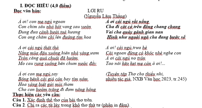 ĐQC HIÊU (4,0 điểm) 
Đọc văn bản: LOI RU 
(Nguyễn Lãm Thắng) 
À ơi! con mẹ ngù ngoan Ả ơi cái ngủ rất nồng 
Con chim sâu nhỏ hột vang sau vựờn Cha đi cặt cỏ trên động chang chạng 
Đung đưa cành bưới toà hương Vai cha quảy gánh gian nan 
Con ong chăm chị lên đường tìm hoa Hình như ngoài ngõ cha đang bước vệ 
A ơi cái ngũ thật thờ A ơi! cái ngũ trưa hè 
Năng mùa đậu xuống hiên nhà vàng ươm Cái ngoan đừng có khóc nhệ nghe con 
Tròn căng quả chuội đã hườm A ơi cái ngủ no tròn 
Mo cau rụng xuống bên chum nước đây Tao nôi kẽo ket mẹ còn à ơi!... 
À ơi con mẹ ngù say (Tuyện tập Thơ cho thiều nhi, 
Bộng bệnh cái gió còn bay tìm nóm tnhiều tác giả, NXB Văn học 2023, tr. 245) 
Hoa vàng biệt gửi mùi thơm 
Cho con bướm trăng đi đơm nặng hộng 
Thực hiện các yêu câu: 
Câu 1. Xác định thệ thơ của bài thơ trên. 
Câu 2. Chị ra các từ láy trong khô thơ thứ tư (phận in đâm).