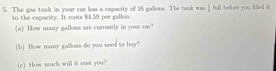 The gas tank in your car has a capacity of 16 gallons. The tank was  1/4  full before you filled it 
to the capacity. It costs $4.59 per gallon. 
(a) How many gallons are currently in your car? 
(b) How many gallons do you need to buy? 
(c) How much will it cost you?