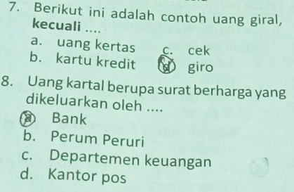 Berikut ini adalah contoh uang giral,
kecuali ....
a. uang kertas c. cek
b. kartu kredit d giro
8. Uang kartal berupa surat berharga yang
dikeluarkan oleh ....
Bank
b. Perum Peruri
c. Departemen keuangan
d. Kantor pos