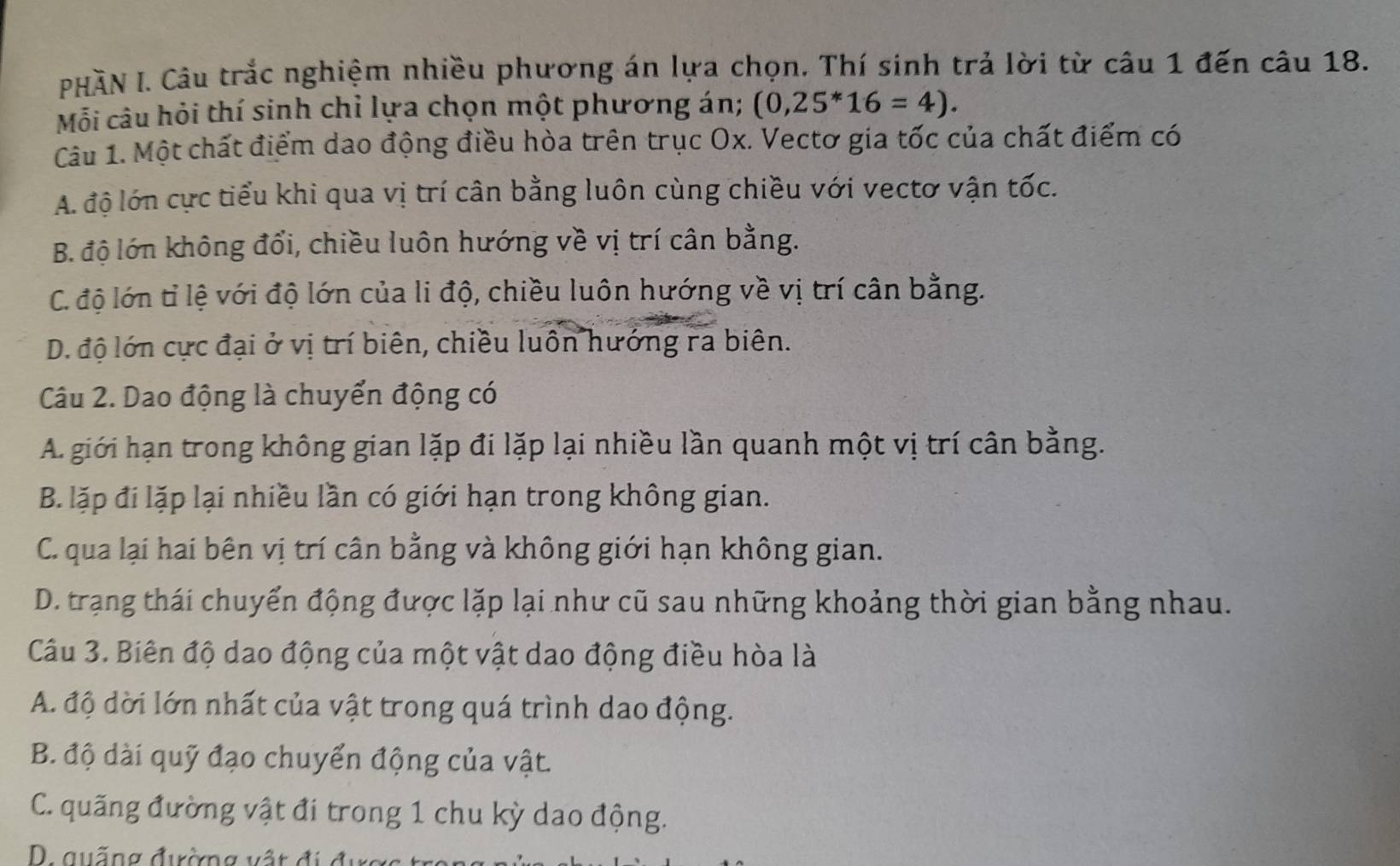 PHÀN I. Câu trắc nghiệm nhiều phương án lựa chọn. Thí sinh trả lời từ câu 1 đến câu 18.
Mỗi câu hỏi thí sinh chỉ lựa chọn một phương án; (0,25^*16=4). 
Câu 1. Một chất điểm dao động điều hòa trên trục Ox. Vectơ gia tốc của chất điểm có
A. độ lớn cực tiểu khi qua vị trí cân bằng luôn cùng chiều với vectơ vận tốc.
B. độ lớn không đổi, chiều luôn hướng về vị trí cân bằng.
C. độ lớn tỉ lệ với độ lớn của li độ, chiều luôn hướng về vị trí cân bằng.
D. độ lớn cực đại ở vị trí biên, chiều luôn hướng ra biên.
Câu 2. Dao động là chuyển động có
A. giới hạn trong không gian lặp đi lặp lại nhiều lần quanh một vị trí cân bằng.
B. lặp đi lặp lại nhiều lần có giới hạn trong không gian.
C. qua lại hai bên vị trí cân bằng và không giới hạn không gian.
D. trạng thái chuyển động được lặp lại như cũ sau những khoảng thời gian bằng nhau.
Câu 3. Biên độ dao động của một vật dao động điều hòa là
A. độ dời lớn nhất của vật trong quá trình dao động.
B. độ dài quỹ đạo chuyển động của vật.
C. quãng đường vật đi trong 1 chu kỳ dao động.
qu ống đường vậ t đ c